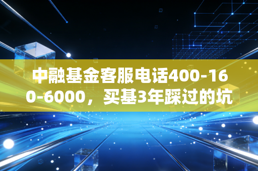 中融基金客服电话400-160-6000，买基3年踩过的坑，我终于靠一通电话把损失捞回来了