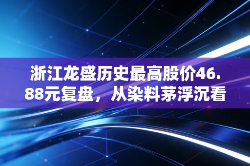 浙江龙盛历史最高股价46.88元复盘,从染料茅浮沉看普通散户的周期股投资避坑指南