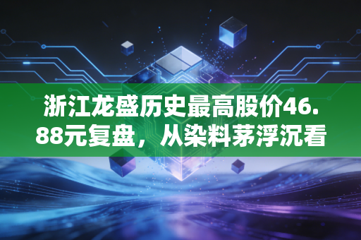 浙江龙盛历史最高股价46.88元复盘,从染料茅浮沉看普通散户的周期股投资避坑指南