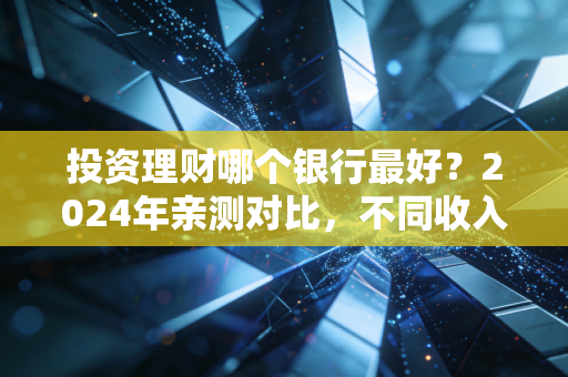 投资理财哪个银行最好？2024年亲测对比，不同收入群体选对银行每年多赚好几万