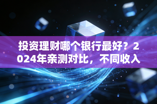 投资理财哪个银行最好？2024年亲测对比，不同收入群体选对银行每年多赚好几万