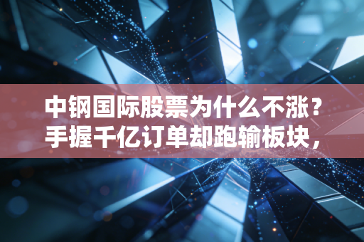 中钢国际股票为什么不涨？手握千亿订单却跑输板块，散户疑惑的核心原因找到了