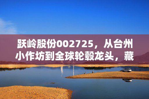 跃岭股份002725,从台州小作坊到全球轮毂龙头,藏在车轮子上的中国制造业逆袭密码