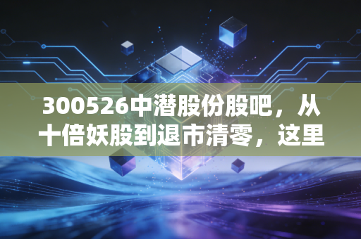 300526中潜股份股吧,从十倍妖股到退市清零,这里藏着千万小散的血泪投资课