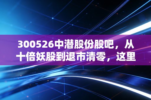 300526中潜股份股吧,从十倍妖股到退市清零,这里藏着千万小散的血泪投资课
