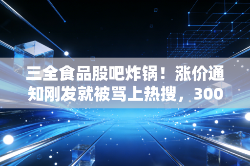 三全食品股吧炸锅！涨价通知刚发就被骂上热搜，300亿速冻龙头到底是价值洼地还是估值陷阱？