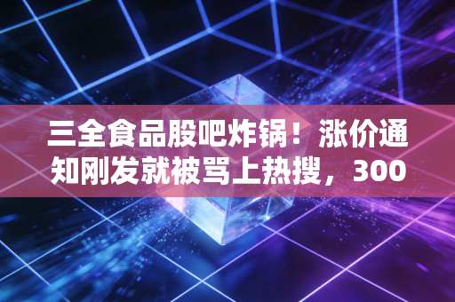三全食品股吧炸锅！涨价通知刚发就被骂上热搜，300亿速冻龙头到底是价值洼地还是估值陷阱？