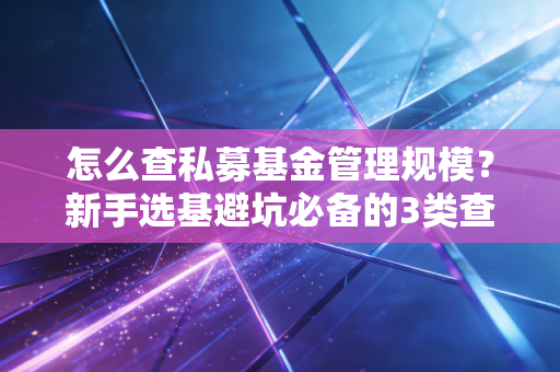 怎么查私募基金管理规模？新手选基避坑必备的3类查询渠道+隐藏实操技巧