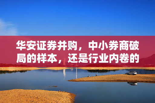 华安证券并购,中小券商破局的样本,还是行业内卷的新序章?