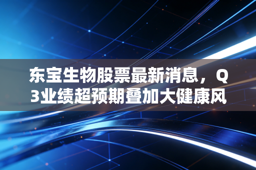 东宝生物股票最新消息,Q3业绩超预期叠加大健康风口,普通人要不要上车?
