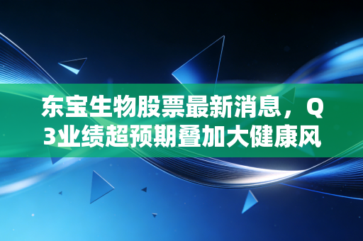 东宝生物股票最新消息,Q3业绩超预期叠加大健康风口,普通人要不要上车?