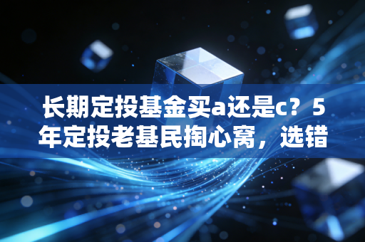 长期定投基金买a还是c？5年定投老基民掏心窝，选错1次少赚半年工资