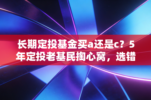 长期定投基金买a还是c？5年定投老基民掏心窝，选错1次少赚半年工资