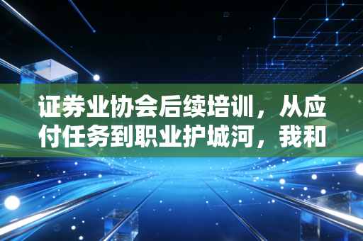 证券业协会后续培训,从应付任务到职业护城河,我和3位同行的真实成长故事