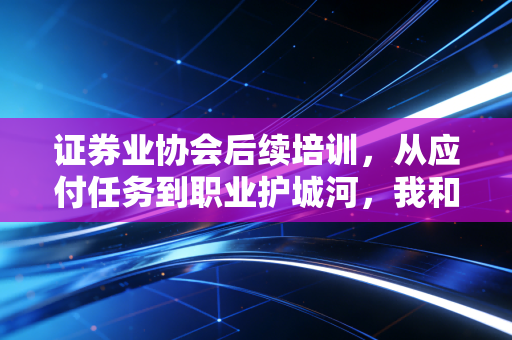 证券业协会后续培训,从应付任务到职业护城河,我和3位同行的真实成长故事