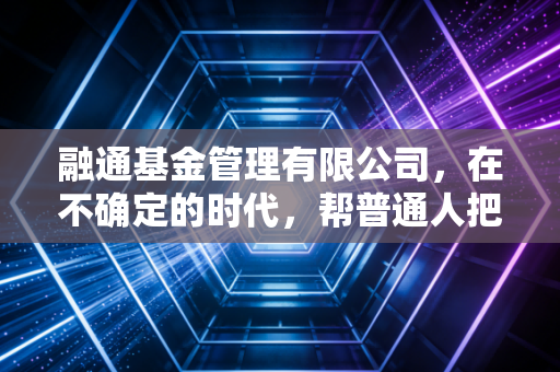 融通基金管理有限公司，在不确定的时代，帮普通人把小钱养出长底气