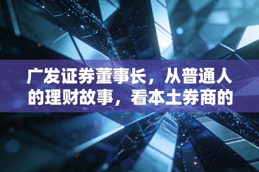 广发证券董事长,从普通人的理财故事,看本土券商的守正与破局
