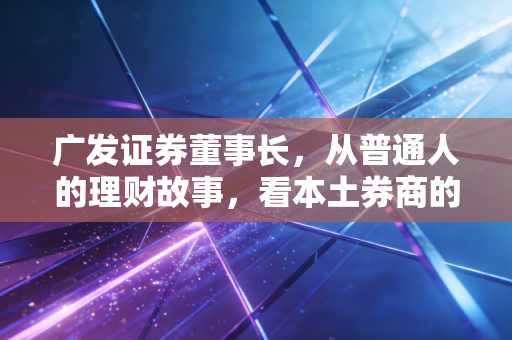 广发证券董事长，从普通人的理财故事，看本土券商的守正与破局