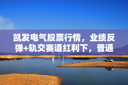 凯发电气股票行情,业绩反弹+轨交赛道红利下,普通人该追涨还是等回调?