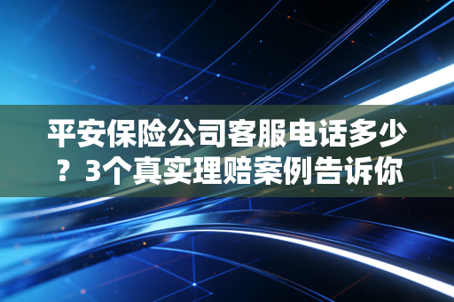 平安保险公司客服电话多少?3个真实理赔案例告诉你,找对客服比啥都重要