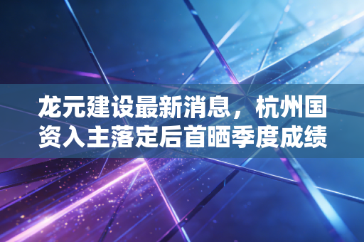 龙元建设最新消息,杭州国资入主落定后首晒季度成绩单,混改样本跑出行业加速度