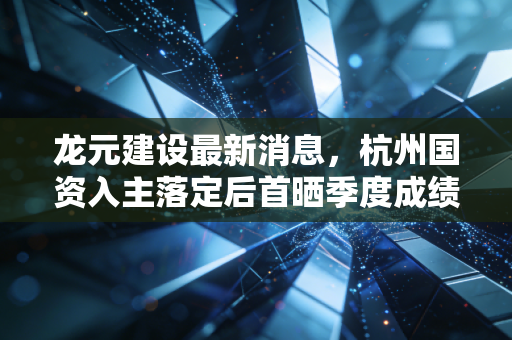 龙元建设最新消息，杭州国资入主落定后首晒季度成绩单，混改样本跑出行业加速度