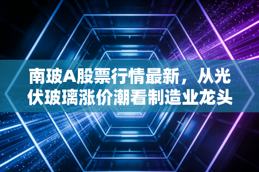 南玻A股票行情最新,从光伏玻璃涨价潮看制造业龙头的长期投资逻辑