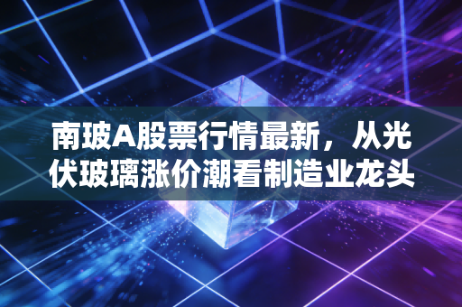 南玻A股票行情最新,从光伏玻璃涨价潮看制造业龙头的长期投资逻辑