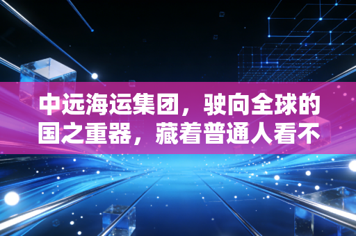 中远海运集团,驶向全球的国之重器,藏着普通人看不见的民生账本