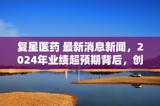 复星医药 最新消息新闻,2024年业绩超预期背后,创新出海+消费医疗的红利正在落到普通人头上