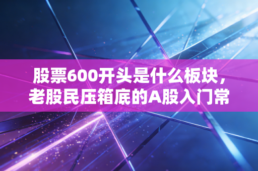 股票600开头是什么板块,老股民压箱底的A股入门常识,别等买错票亏了钱才后悔