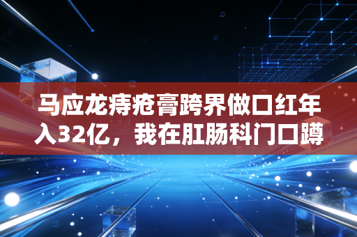 马应龙痔疮膏跨界做口红年入32亿,我在肛肠科门口蹲了3天,看懂了老国货的反套路生存逻辑