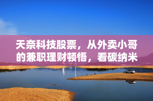 天奈科技股票,从外卖小哥的兼职理财顿悟,看碳纳米管龙头的长期价值逻辑
