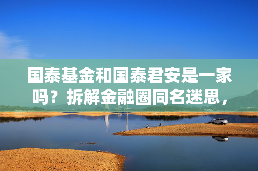 国泰基金和国泰君安是一家吗?拆解金融圈同名迷思,别再买理财时踩错坑