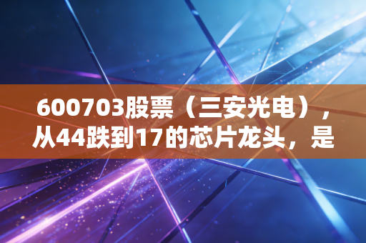 600703股票(三安光电),从44跌到17的芯片龙头,是抄底良机还是价值陷阱?