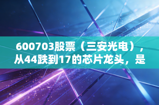 600703股票(三安光电),从44跌到17的芯片龙头,是抄底良机还是价值陷阱?