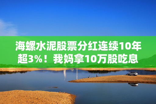 海螺水泥股票分红连续10年超3%！我妈拿10万股吃息3年的真实经历，给所有想靠分红养老的人提个醒