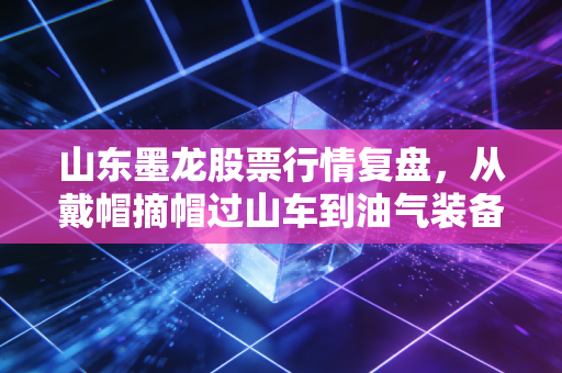 山东墨龙股票行情复盘，从戴帽摘帽过山车到油气装备赛道的反弹逻辑，普通散户该踩坑还是上车？