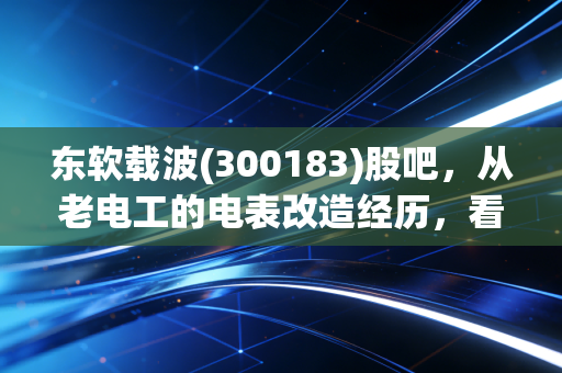 东软载波(300183)股吧,从老电工的电表改造经历,看这家低压载波龙头的长期价值逻辑