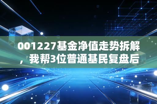 001227基金净值走势拆解，我帮3位普通基民复盘后，才懂选基金前先搞懂底层逻辑有多重要
