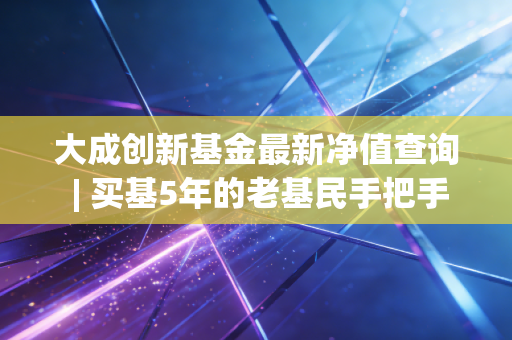 大成创新基金最新净值查询 | 买基5年的老基民手把手教你看净值、避踩坑、算明白真实收益