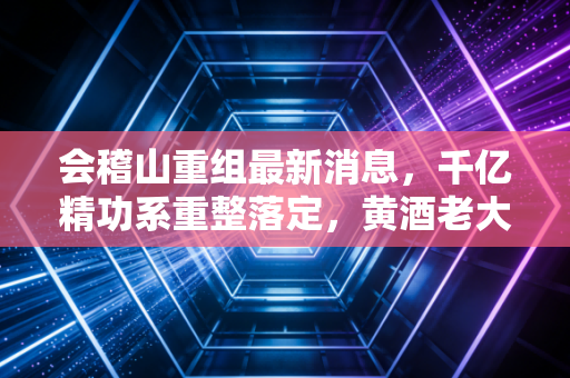 会稽山重组最新消息,千亿精功系重整落定,黄酒老大的位置这次能坐稳吗?