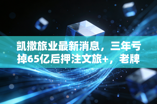 凯撒旅业最新消息，三年亏掉65亿后押注文旅+，老牌出境游龙头能不能重回巅峰？