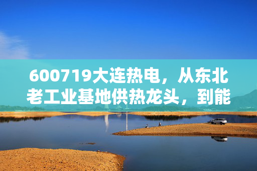 600719大连热电，从东北老工业基地供热龙头，到能源转型浪潮里的小城绩优生