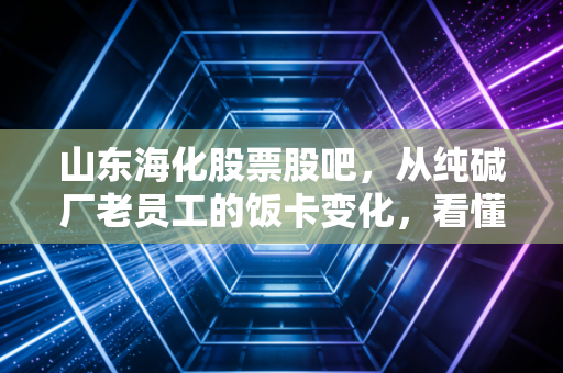 山东海化股票股吧,从纯碱厂老员工的饭卡变化,看懂这只周期股的冷热逻辑