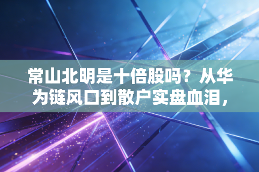 常山北明是十倍股吗?从华为链风口到散户实盘血泪,拆解妖股的暴涨逻辑与生存指南