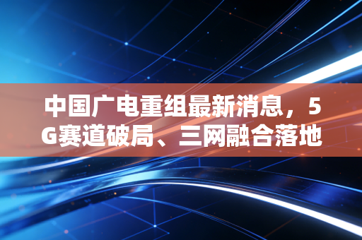 中国广电重组最新消息,5G赛道破局、三网融合落地,普通用户能拿到多少实打实的红利?