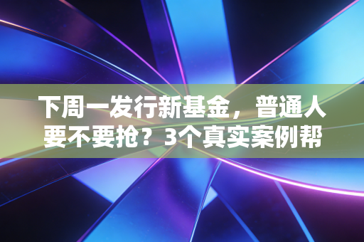 下周一发行新基金，普通人要不要抢？3个真实案例帮你避开90%的新基坑