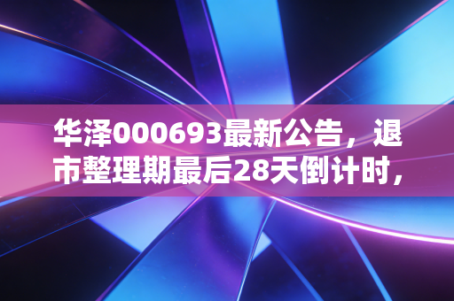 华泽000693最新公告，退市整理期最后28天倒计时，12万散户的踩雷教训给所有投资者敲警钟