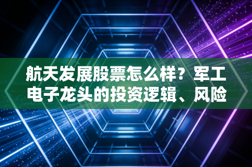 航天发展股票怎么样？军工电子龙头的投资逻辑、风险点和普通人入场参考